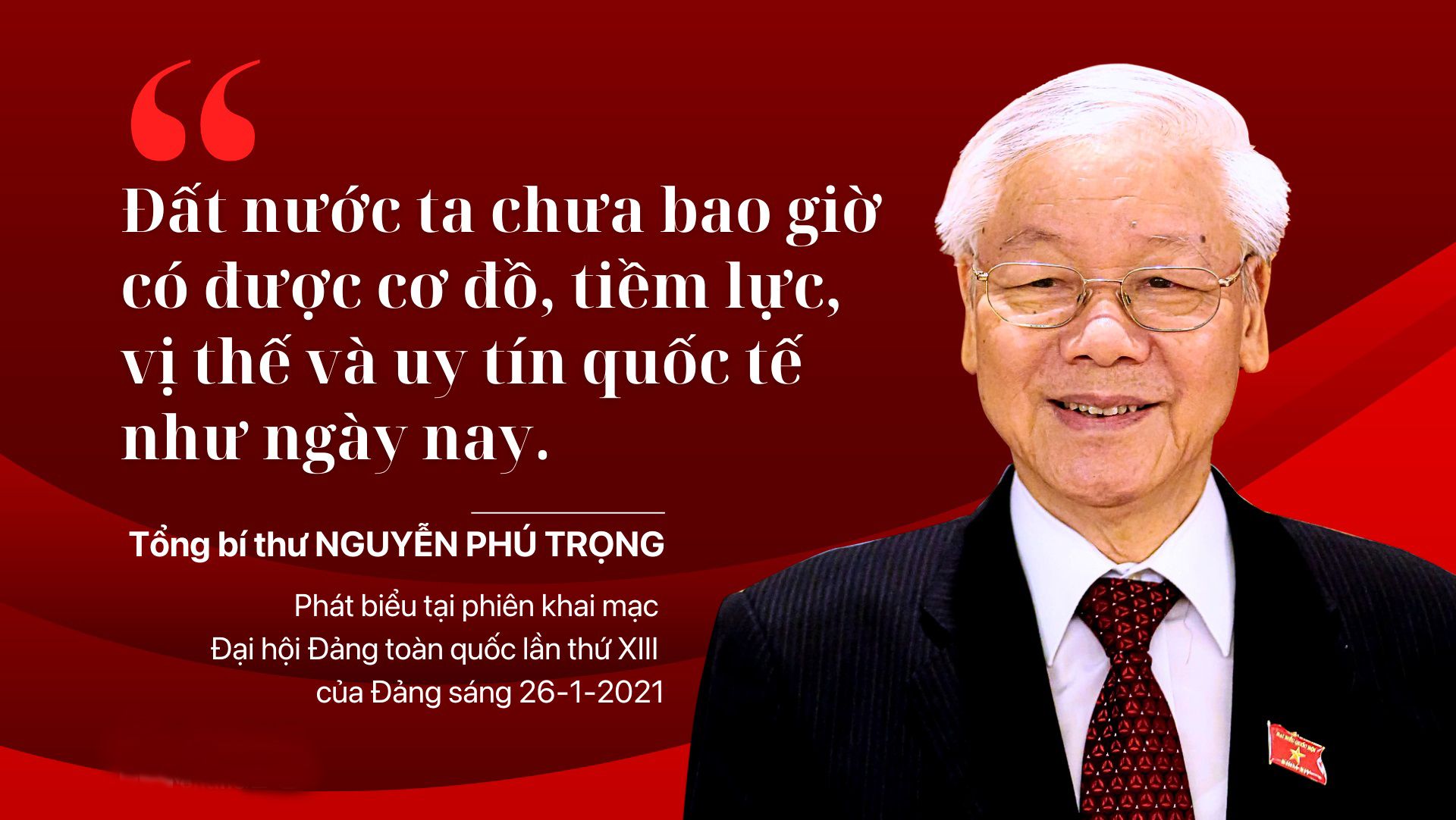 Tổng Bí thư Nguyễn Phú Trọng là người đầu tiên nhận định, được Đại hội Đảng lần thứ XIII thông qua và đưa vào Nghị quyết Đại hội: “Với tất cả sự khiêm tốn, chúng ta vẫn có thể nói rằng: Đất nước ta chưa bao giờ có được cơ đồ, tiềm lực, vị thế và uy tín quốc tế như ngày nay”